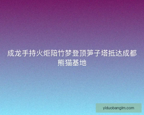 成龙手持火炬陪竹梦登顶笋子塔抵达成都熊猫基地