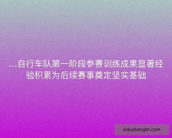 …自行车队第一阶段参赛训练成果显著经验积累为后续赛事奠定坚实基础